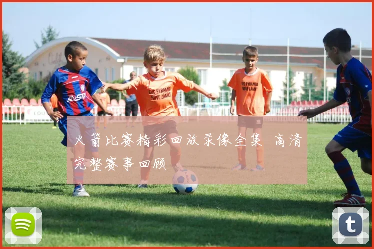 火箭比赛精彩回放录像全集 高清完整赛事回顾