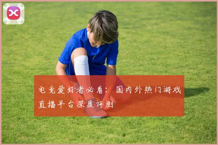 电竞爱好者必看：国内外热门游戏直播平台深度评测