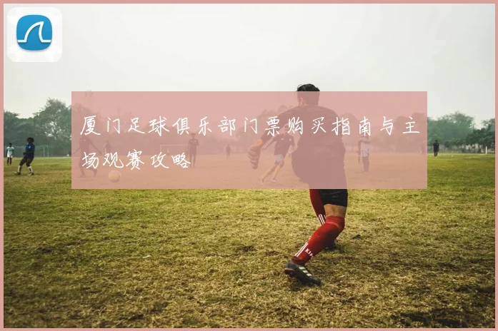 厦门足球俱乐部门票购买指南与主场观赛攻略