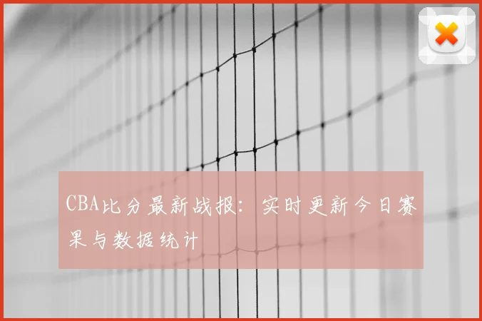 CBA比分最新战报：实时更新今日赛果与数据统计