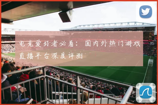 电竞爱好者必看：国内外热门游戏直播平台深度评测
