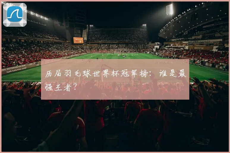 历届羽毛球世界杯冠军榜：谁是最强王者？