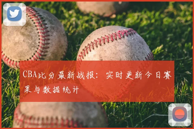 CBA比分最新战报：实时更新今日赛果与数据统计